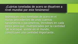 ¿Cuántas toneladas de acero se disuelven a
nivel mundial por este fenómeno?
Seproducen cinco toneladas de acero en el
mundo procedentes de unos cuantos
nanómetros o pacómetros, invisibles en cada
pieza pero que, multiplicados por la cantidad
de aceroque existe en el mundo,
constituyen una cantidad importante.
 