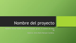 Nombre del proyecto
Nombre: Ochoa Valdés Ricardo Emmanuel grupo: 3ª número de lista:
26
Maestra: Alma Maite Barajas Cardena.
 