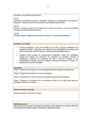 3
manuales o procesadores geométricos.
AE 02
Comprobar propiedades de alturas, simetrales, bisectrices y transversales de gravedad de
triángulos, utilizando instrumentos manuales o procesadores geométricos.
AE 03
Construir triángulos a partir de la medida de sus lados y/o ángulos, usando instrumentos
manuales o procesadores geométricos.
AE 04
Construir ángulos, utilizando instrumentos manuales o un procesador geométrico.
Contenidos curriculares
 Construir triángulos a partir de la medida de sus lados y ángulos, caracterizar sus
elementos lineales y comprobar que algunas de sus propiedades son válidas para
casos particulares, en forma manual y usando procesadores geométricos.
 Emplear formas simples de modelamiento matemático, aplicar las habilidades
propias del proceso de resolución de problemas en contextos diversos y
significativos, utilizando los contenidos del nivel, y analizar la validez de los
procedimientos utilizados y de los resultados obtenidos fomentando el interés y la
capacidad de conocer la realidad.
Actividades
Clase 1: Creación de un tríptico con los conceptos básicos de la geometría (polígonos)
Clase 2: Proyección de power point sobre los polígonos
Clase 3: Creación de un cuento narrado que explique las partes de los triángulos
Clase 4: Realizan un crucigrama con los contenidos vistos en la unidad, para luego ser
evaluados mediante una rúbrica.
Tiempo aproximado requerido
Periodo de tiempo 4 semanas, 8 clases.
Habilidades previas
Que los alumnos conozcan el concepto de triangulo, lados, polígonos y se sepan utilizar los
instrumentos de medida (compas, transportador, regla y escuadra)
 