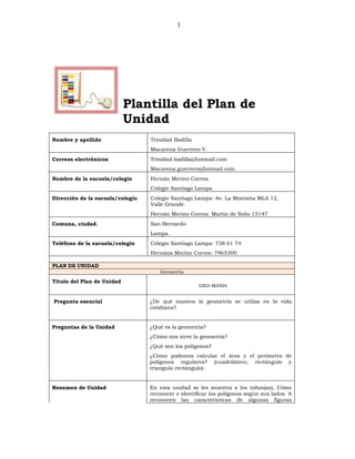 1




                            Plantilla del Plan de
                            Unidad
Nombre y apellido                 Trinidad Badilla
                                  Macarena Guerrero V.
Correos electrónicos              Trinidad.badilla@hotmail.com
                                  Macarena.guerrero@hotmail.com
Nombre de la escuela/colegio      Hernán Merino Correa.
                                  Colegio Santiago Lampa.
Dirección de la escuela/colegio   Colegio Santiago Lampa: Av. La Montaña MLA 12,
                                  Valle Grande.
                                  Hernán Merino Correa: Martin de Solís 15147
Comuna, ciudad.                   San Bernardo
                                  Lampa.
Teléfono de la escuela/colegio    Colegio Santiago Lampa: 738 61 74
                                  Hernána Merino Correa: 7965300

PLAN DE UNIDAD
                                      Geometría

Título del Plan de Unidad
                                                     GEO-MANIA


Pregunta esencial                 ¿De qué manera la geometría se utiliza en la vida
                                  cotidiana?


Preguntas de la Unidad            ¿Qué es la geometría?
                                  ¿Cómo nos sirve la geometría?
                                  ¿Qué son los polígonos?
                                  ¿Cómo podemos calcular el área y el perímetro de
                                  polígonos regulares? (cuadrilátero, rectángulo y
                                  triangulo rectángulo).


Resumen de Unidad                 En esta unidad se les muestra a los niños(as), Cómo
                                  reconocer e identificar los polígonos según sus lados. A
                                  reconocen las características de algunas figuras
 