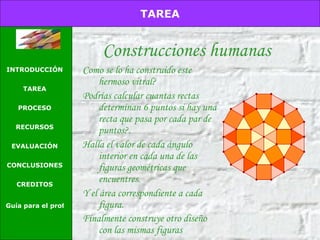 Construcciones humanas E Como se lo ha construido este hermoso vitral?  Podrías calcular cuantas rectas determinan 6 puntos si hay una recta que pasa por cada par de puntos?. Halla el valor de cada ángulo interior en cada una de las figuras geométricas que encuentres.  Y el área correspondiente a cada figura. Finalmente construye otro diseño con las mismas figuras   TAREA INTRODUCCIÓN TAREA PROCESO RECURSOS EVALUACIÓN CONCLUSIONES CREDITOS Guía para el profesor 
