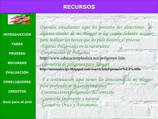 Queridos estudiantes aquí les presento las direcciones  de algunos títulos de mi Blogger a los cuales deberán acceder para realizar las tareas que les pido durante el proceso: -Figuras Poligonales en la naturaleza -Construcción de Polígonos http://www.educacionplastica.net/poligonos.htm - Geometría de polígonos para Blogger http://masmates-igv.blogspot.com/search/label/geometr%C3%ADa Y a continuación aquí tienen las direcciones de mi Blogger para profundizar sus conocimientos: -Construcciones poligonales del contexto -Geometría fascinante y natural -Geometría Ótica y Astronomía RECURSOS INTRODUCCIÓN TAREA PROCESO RECURSOS EVALUACIÓN CONCLUSIONES CREDITOS Guía para el profesor 