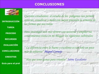 Queridos estudiantes  el estudio de los  polígonos nos permite apreciar, visualizar y medir con mayor precisión la armonía de las formas que nos rodea. Para investigar aun más dentro este universo y ampliar sus conocimientos visita en mi Blogger los siguientes subtítulos: “  La diferencia entre lo bueno y excelente es tan solo un poco más de esfuerzo”  Miguel Cornejo “  Hay que tener ganas para triunfar”  Jaime Escalante CONCLUSIONES INTRODUCCIÓN TAREA PROCESO RECURSOS EVALUACIÓN CONCLUSIONES CREDITOS Guía para el profesor 