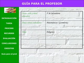 GUÍA PARA EL PROFESOR INTRODUCCIÓN TAREA PROCESO RECURSOS EVALUACIÓN CONCLUSIONES CREDITOS Guía para el profesor Polígonos Tema Matemáticas ( Geometría) Área o áreas curiculares 3º de Secundaria  Curso, ciclo y nivel educativo 
