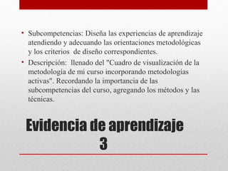 • Subcompetencias: Diseña las experiencias de aprendizaje
  atendiendo y adecuando las orientaciones metodológicas
  y los criterios de diseño correspondientes.
• Descripción: llenado del "Cuadro de visualización de la
  metodología de mi curso incorporando metodologías
  activas". Recordando la importancia de las
  subcompetencias del curso, agregando los métodos y las
  técnicas.


 Evidencia de aprendizaje
            3
 