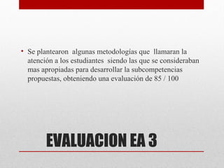 • Se plantearon algunas metodologías que llamaran la
  atención a los estudiantes siendo las que se consideraban
  mas apropiadas para desarrollar la subcompetencias
  propuestas, obteniendo una evaluación de 85 / 100




        EVALUACION EA 3
 