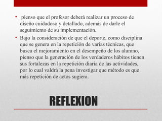 • pienso que el profesor deberá realizar un proceso de
  diseño cuidadoso y detallado, además de darle el
  seguimiento de su implementación.
• Bajo la consideración de que el deporte, como disciplina
  que se genera en la repetición de varias técnicas, que
  busca el mejoramiento en el desempeño de los alumno,
  pienso que la generación de los verdaderos hábitos tienen
  sus fortalezas en la repetición diaria de las actividades,
  por lo cual valdrá la pena investigar que método es que
  más repetición de actos sugiera.




               REFLEXION
 