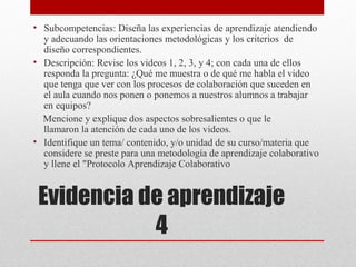 • Subcompetencias: Diseña las experiencias de aprendizaje atendiendo
  y adecuando las orientaciones metodológicas y los criterios de
  diseño correspondientes.
• Descripción: Revise los videos 1, 2, 3, y 4; con cada una de ellos
  responda la pregunta: ¿Qué me muestra o de qué me habla el video
  que tenga que ver con los procesos de colaboración que suceden en
  el aula cuando nos ponen o ponemos a nuestros alumnos a trabajar
  en equipos?
  Mencione y explique dos aspectos sobresalientes o que le
  llamaron la atención de cada uno de los videos.
• Identifique un tema/ contenido, y/o unidad de su curso/materia que
  considere se preste para una metodología de aprendizaje colaborativo
  y llene el "Protocolo Aprendizaje Colaborativo


 Evidencia de aprendizaje
            4
 