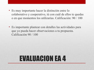 • Es muy importante hacer la distinción entre lo
  colaborativo y cooperativo, tú con cuál de ellos te quedas
  o en que momentos los utilizarías. Calificación: 90 / 100

• Es importante plantear con detalles las actividades para
  que yo pueda hacer observaciones a tu propuesta.
  Calificación 90 / 100




        EVALUACION EA 4
 