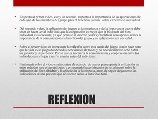 •   Respecto al primer video, estoy de acuerdo respecto a la importancia de las aportaciones de
    cada uno de los miembros del grupo para el beneficio común , sobre el beneficio individual.

•   Del segundo video, la aplicación de juegos en la enseñanza y de la importancia que se debe
    tener en hacer ver al individuo que la cooperación es mejor que la búsqueda del bien
    individual es interesante; ya que permite al docente poder ejemplificar con aspectos reales la
    importancia de la comunicación en beneficio del grupo y su aplicación en la sociedad.

•   Sobre el tercer video, es interesante la reflexión sobre esta teoría del juego, donde hace notar
    que la vida es un juego donde todos necesitamos de todos y no necesariamente debe haber
    un ganador y un perdedor. Por lo que es necesaria la comunicación y cooperación entre los
    individuos para llegar a un fin común antes del individual.

•   Finalmente sobre el video cuatro, estoy de acuerdo de que es preocupante la utilización de
    estos métodos para el aprendizaje; y es necesario hacer hincapié en los alumnos sobre la
    utilización del libre albedrio y la aplicación de la empatía, antes de seguir ciegamente las
    indicaciones de una persona que se ostente como la autoridad total.




                          REFLEXION
 