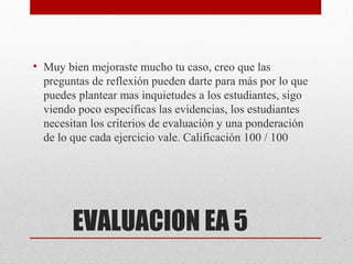 • Muy bien mejoraste mucho tu caso, creo que las
  preguntas de reflexión pueden darte para más por lo que
  puedes plantear mas inquietudes a los estudiantes, sigo
  viendo poco específicas las evidencias, los estudiantes
  necesitan los criterios de evaluación y una ponderación
  de lo que cada ejercicio vale. Calificación 100 / 100




        EVALUACION EA 5
 