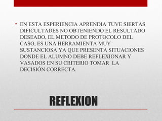 • EN ESTA ESPERIENCIA APRENDIA TUVE SIERTAS
  DIFICULTADES NO OBTENIENDO EL RESULTADO
  DESEADO, EL METODO DE PROTOCOLO DEL
  CASO, ES UNA HERRAMIENTA MUY
  SUSTANCIOSA YA QUE PRESENTA SITUACIONES
  DONDE EL ALUMNO DEBE REFLEXIONAR Y
  VASADOS EN SU CRITERIO TOMAR LA
  DECISIÓN CORRECTA.




           REFLEXION
 