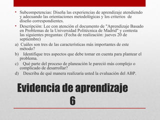 • Subcompetencias: Diseña las experiencias de aprendizaje atendiendo
   y adecuando las orientaciones metodológicas y los criterios de
   diseño correspondientes.
• Descripción: Lee con atención el documento de "Aprendizaje Basado
   en Problemas de la Universidad Politécnica de Madrid" y contesta
   las siguientes preguntas: (Fecha de realización: jueves 20 de
   septiembre)
a) Cuáles son tres de las características más importantes de este
   método?
b) Identifique tres aspectos que debe tomar en cuenta para plantear el
   problema.
c) Qué parte del proceso de planeación le pareció más complejo o
   complicado de desarrollar?
d) Describa de qué manera realizaría usted la evaluación del ABP.


 Evidencia de aprendizaje
            6
 