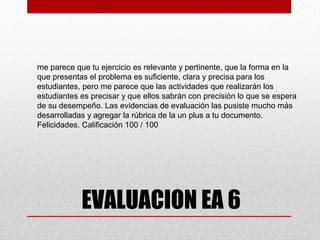 me parece que tu ejercicio es relevante y pertinente, que la forma en la
que presentas el problema es suficiente, clara y precisa para los
estudiantes, pero me parece que las actividades que realizarán los
estudiantes es precisar y que ellos sabrán con precisión lo que se espera
de su desempeño. Las evidencias de evaluación las pusiste mucho más
desarrolladas y agregar la rúbrica de la un plus a tu documento.
Felicidades. Calificación 100 / 100




            EVALUACION EA 6
 