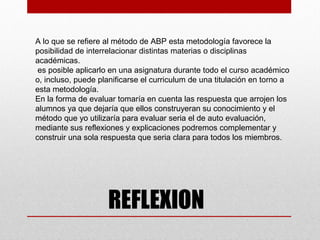 A lo que se refiere al método de ABP esta metodología favorece la
posibilidad de interrelacionar distintas materias o disciplinas
académicas.
 es posible aplicarlo en una asignatura durante todo el curso académico
o, incluso, puede planificarse el curriculum de una titulación en torno a
esta metodología.
En la forma de evaluar tomaría en cuenta las respuesta que arrojen los
alumnos ya que dejaría que ellos construyeran su conocimiento y el
método que yo utilizaría para evaluar seria el de auto evaluación,
mediante sus reflexiones y explicaciones podremos complementar y
construir una sola respuesta que seria clara para todos los miembros.




                    REFLEXION
 