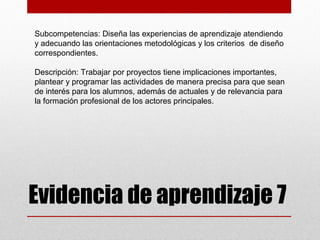 Subcompetencias: Diseña las experiencias de aprendizaje atendiendo
y adecuando las orientaciones metodológicas y los criterios de diseño
correspondientes.

Descripción: Trabajar por proyectos tiene implicaciones importantes,
plantear y programar las actividades de manera precisa para que sean
de interés para los alumnos, además de actuales y de relevancia para
la formación profesional de los actores principales.




Evidencia de aprendizaje 7
 
