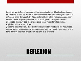 hasta hora a la fecha creo que si han surgido ciertas dificultades a lo que
se refiere a la atc. de apred. 4 todo quedo claro no existió ninguna duda, lo
referente a las demás (5,6 y 7) no entendí bien o las indicaciones no eran
suficiente claras principalmente en la act.5, pero creo que lo resolví
adecuada mente, y eso me ayudo para tener mas claro las demás
experiencias de aprendizaje.
¿que me falta mejorar? mas bien seria aplicarlo y mediante los resultados
que arroguen ir asiendo correcciones para mejorar, siento que todavía nos
falta mucho, y lo mas importante llevarlo a la practica.
 