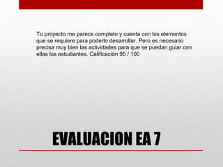 Tu proyecto me parece completo y cuenta con los elementos
que se requiere para poderlo desarrollar. Pero es necesario
precisa muy bien las actividades para que se puedan guiar con
ellas los estudiantes. Calificación 95 / 100




      EVALUACION EA 7
 