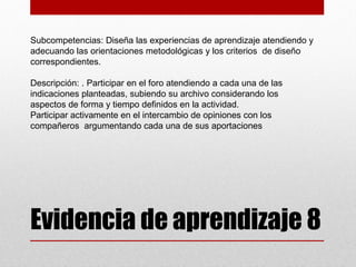 Subcompetencias: Diseña las experiencias de aprendizaje atendiendo y
adecuando las orientaciones metodológicas y los criterios de diseño
correspondientes.

Descripción: . Participar en el foro atendiendo a cada una de las
indicaciones planteadas, subiendo su archivo considerando los
aspectos de forma y tiempo definidos en la actividad.
Participar activamente en el intercambio de opiniones con los
compañeros argumentando cada una de sus aportaciones




Evidencia de aprendizaje 8
 