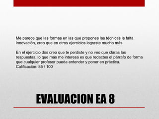 Me parece que las formas en las que propones las técnicas le falta
innovación, creo que en otros ejercicios lograste mucho más.

En el ejercicio dos creo que te perdiste y no veo que claras las
respuestas, lo que más me interesa es que redactes el párrafo de forma
que cualquier profesor pueda entender y poner en práctica.
Calificación: 85 / 100




           EVALUACION EA 8
 