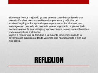 siento que hemos mejorado ya que en este curso hemos tenido una
descripción clara de como se llevan los procesos y métodos de
evaluación y lograr los aprendizajes esperados en los alumnos, sin
embargo creo que toda vía nos falta lo mas importante, implementarlo,
conocer realmente sus ventajas y aprovecharnos de eso para obtener las
metas ó objetivos a alcanzar.
vuelvo a reiterar que la dificultad a lo mejor la tendremos cuando la
llevemos a la practica es donde veremos que nos hace falta o bien que
nos sobra.




                      REFLEXION
 