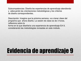 Subcompetencias: Diseña las experiencias de aprendizaje atendiendo
y adecuando las orientaciones metodológicas y los criterios
de diseño correspondientes.

Descripción: Imagine que la próxima semana, va a tener clase del
programa que ahora diseña. La sesión de clase es de 3 horas,
reflexione sobre la
forma en la que diseñaría una experiencia de aprendizaje EA 9,
considerando las metodologías revisadas en este módulo.




Evidencia de aprendizaje 9
 