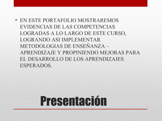 • EN ESTE PORTAFOLIO MOSTRAREMOS
  EVIDENCIAS DE LAS COMPETENCIAS
  LOGRADAS A LO LARGO DE ESTE CURSO,
  LOGRANDO ASI IMPLEMENTAR
  METODOLOGIAS DE ENSEÑANZA –
  APRENDIZAJE Y PROPINIENDO MEJORAS PARA
  EL DESARROLLO DE LOS APRENDIZAJES
  ESPERADOS.




        Presentación
 