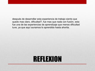 después de desarrollar esta experiencia de trabajo siento que
quedo mas claro, dificultad?, fue mas que nada con fusión, esta
fue una de las experiencias de aprendizaje que menos dificultad
tuve, ya que aquí aunamos lo aprendido hasta ahorita.




                   REFLEXION
 
