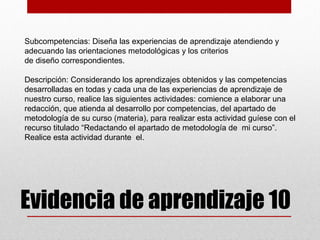 Subcompetencias: Diseña las experiencias de aprendizaje atendiendo y
adecuando las orientaciones metodológicas y los criterios
de diseño correspondientes.

Descripción: Considerando los aprendizajes obtenidos y las competencias
desarrolladas en todas y cada una de las experiencias de aprendizaje de
nuestro curso, realice las siguientes actividades: comience a elaborar una
redacción, que atienda al desarrollo por competencias, del apartado de
metodología de su curso (materia), para realizar esta actividad guíese con el
recurso titulado “Redactando el apartado de metodología de mi curso”.
Realice esta actividad durante el.




Evidencia de aprendizaje 10
 
