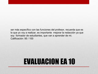 ser más específico con las funciones del profesor, recuerda que es
lo que yo voy a realizar, es importante mejorar la redacción ya que
soy formador de estudiantes, que van a aprender de mi.
Calificación: 95 / 100




            EVALUACION EA 10
 
