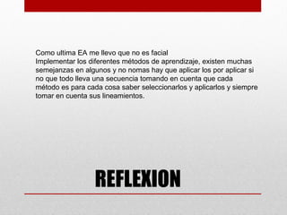 Como ultima EA me llevo que no es facial
Implementar los diferentes métodos de aprendizaje, existen muchas
semejanzas en algunos y no nomas hay que aplicar los por aplicar si
no que todo lleva una secuencia tomando en cuenta que cada
método es para cada cosa saber seleccionarlos y aplicarlos y siempre
tomar en cuenta sus lineamientos.




                  REFLEXION
 