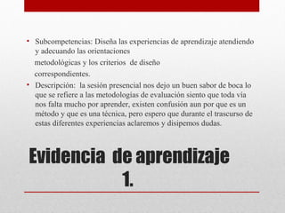• Subcompetencias: Diseña las experiencias de aprendizaje atendiendo
  y adecuando las orientaciones
  metodológicas y los criterios de diseño
  correspondientes.
• Descripción: la sesión presencial nos dejo un buen sabor de boca lo
  que se refiere a las metodologías de evaluación siento que toda vía
  nos falta mucho por aprender, existen confusión aun por que es un
  método y que es una técnica, pero espero que durante el trascurso de
  estas diferentes experiencias aclaremos y disipemos dudas.



Evidencia de aprendizaje
           1.
 
