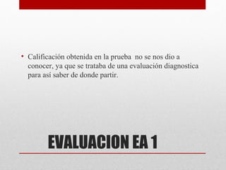• Calificación obtenida en la prueba no se nos dio a
  conocer, ya que se trataba de una evaluación diagnostica
  para así saber de donde partir.




        EVALUACION EA 1
 