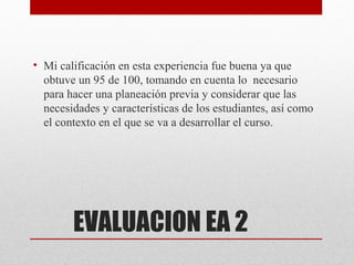 • Mi calificación en esta experiencia fue buena ya que
  obtuve un 95 de 100, tomando en cuenta lo necesario
  para hacer una planeación previa y considerar que las
  necesidades y características de los estudiantes, así como
  el contexto en el que se va a desarrollar el curso.




        EVALUACION EA 2
 