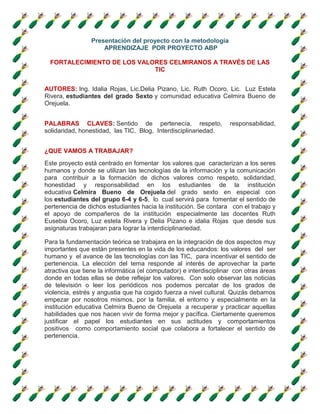 Presentación del proyecto con la metodología
APRENDIZAJE POR PROYECTO ABP
FORTALECIMIENTO DE LOS VALORES CELMIRANOS A TRAVÉS DE LAS
TIC
AUTORES: Ing. Idalia Rojas, Lic.Delia Pizano, Lic. Ruth Ocoro, Lic. Luz Estela
Rivera, estudiantes del grado Sexto y comunidad educativa Celmira Bueno de
Orejuela.
PALABRAS CLAVES: Sentido de pertenecía, respeto, responsabilidad,
solidaridad, honestidad, las TIC, Blog, Interdisciplinariedad.
¿QUE VAMOS A TRABAJAR?
Este proyecto está centrado en fomentar los valores que caracterizan a los seres
humanos y donde se utilizan las tecnologías de la información y la comunicación
para contribuir a la formación de dichos valores como respeto, solidaridad,
honestidad y responsabilidad en los estudiantes de la institución
educativa Celmira Bueno de Orejuela del grado sexto en especial con
los estudiantes del grupo 6-4 y 6-5, lo cual servirá para fomentar el sentido de
pertenencia de dichos estudiantes hacia la institución. Se contara con el trabajo y
el apoyo de compañeros de la institución especialmente las docentes Ruth
Eusebia Ocoro, Luz estela Rivera y Delia Pizano e idalia Rojas que desde sus
asignaturas trabajaran para lograr la interdiciplinariedad.
Para la fundamentación teórica se trabajara en la integración de dos aspectos muy
importantes que están presentes en la vida de los educandos: los valores del ser
humano y el avance de las tecnologías con las TIC, para incentivar el sentido de
pertenencia. La elección del tema responde al interés de aprovechar la parte
atractiva que tiene la informática (el computador) e interdisciplinar con otras áreas
donde en todas ellas se debe reflejar los valores. Con solo observar las noticias
de televisión o leer los periódicos nos podemos percatar de los grados de
violencia, estrés y angustia que ha cogido fuerza a nivel cultural. Quizás debamos
empezar por nosotros mismos, por la familia, el entorno y especialmente en la
institución educativa Celmira Bueno de Orejuela a recuperar y practicar aquellas
habilidades que nos hacen vivir de forma mejor y pacífica. Ciertamente queremos
justificar el papel los estudiantes en sus actitudes y comportamientos
positivos como comportamiento social que colabora a fortalecer el sentido de
pertenencia.
 