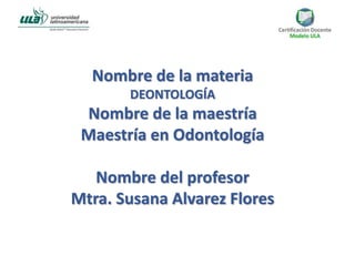Nombre de la materia
DEONTOLOGÍA
Nombre de la maestría
Maestría en Odontología
Nombre del profesor
Mtra. Susana Alvarez Flores
 