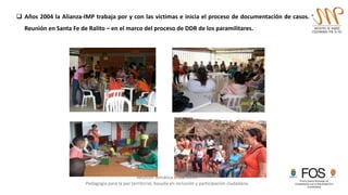 Reunión temática anual 2015
Pedagogía para la paz territorial, basada en inclusión y participación ciudadana
 Años 2004 la Alianza-IMP trabaja por y con las víctimas e inicia el proceso de documentación de casos.
Reunión en Santa Fe de Ralito – en el marco del proceso de DDR de los paramilitares.
 