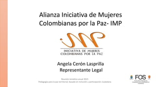 Reunión temática anual 2015
Pedagogía para la paz territorial, basada en inclusión y participación ciudadana
Alianza Iniciativa de Mujeres
Colombianas por la Paz- IMP
Angela Cerón Lasprilla
Representante Legal
 