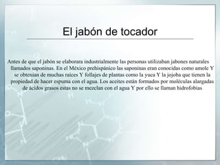 El jabón de tocador
Antes de que el jabón se elaborara industrialmente las personas utilizaban jabones naturales
llamados saponinas. En el México prehispánico las saponinas eran conocidas como amole Y
se obtenían de muchas raíces Y follajes de plantas como la yuca Y la jojoba que tienen la
propiedad de hacer espuma con el agua. Los aceites están formados por moléculas alargadas
de ácidos grasos estas no se mezclan con el agua Y por ello se llaman hidrofobias
 