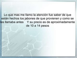 Lo que mas me llamo la atención fue saber de que
están hechos los jabones de que provienen y como se
les llamaba antes Y su precio es de aproximadamente
de 10 a 14 pesos
 