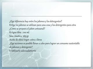 ¿Qué diferencia hay entre los jabones y los detergentes?
R:Que los jabones se utilizan para una cosa y los detergentes para otra
¿Cómo se prepara el jabón artesanal?
R:Agua tibia 700 ml
Sosa cáustica 265 gr
Aceite de oliva virgen extra 2 litros
¿Qué acciones es posible llevar a cabo para lograr un consumo sustentable
de jabones y detergente?
R:Utilizarlo adecuadamente
 