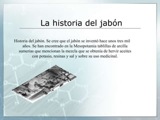 La historia del jabón
Historia del jabón. Se cree que el jabón se inventó hace unos tres mil
años. Se han encontrado en la Mesopotamia tablillas de arcilla
sumerias que mencionan la mezcla que se obtenía de hervir aceites
con potasio, resinas y sal y sobre su uso medicinal.
 