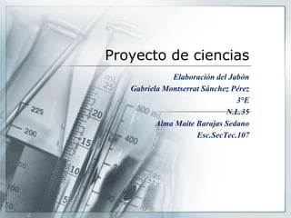 Proyecto de ciencias
Elaboración del Jabón
Gabriela Montserrat Sánchez Pérez
3°E
N.L.35
Alma Maite Barajas Sedano
Esc.SecTec.107
 