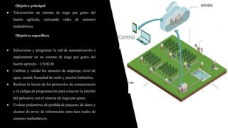 Objetivo principal
 Telecontrolar un sistema de riego por goteo del
huerto agrícola, utilizando redes de sensores
inalámbricos.
Objetivos específicos
 Seleccionar y programar la red de automatización e
implementar en un sistema de riego por goteo del
huerto agrícola – UNALM
 Calibrar y validar los sensores de amperaje, nivel de
agua, caudal, humedad de suelo y presión hidráulica.
 Realizar la fusión de los protocolos de comunicación
y el código de programación para conectar la interfaz
del aplicativo con el sistema de riego por goteo.
 Evaluar parámetros de perdida de paquetes de datos y
alcance de envio de información entre laos nodos de
sensores inalámbricos.
 