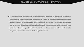 • La automatización telecontrolada vía radiofrecuencia permitirá el manejo de las válvulas
hidráulicas con solenoide en campo, monitorear los valores de sensores de presión hidráulica en
la tubería matriz y en la subunidad de riego, caudal en la tubería matriz, sensores de amperaje en
uno de los polos del cableado trifásico a la salida de la electrobomba, nivel de reservorio para
conocer el volumen de agua disponible y humedad de suelo en las subunidades. La información
recopilada y el control se realizará desde un aplicativo móvil.
PLANTEAMIENTO DE LA HIPOTESIS
 