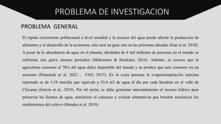PROBLEMA DE INVESTIGACION
PROBLEMA GENERAL
El rápido crecimiento poblacional a nivel mundial y la escasez del agua puede afectar la producción de
alimentos y el desarrollo de la economía, esto será un gran reto en las próximas décadas (Gao et al. 2018).
A pesar de la abundancia de agua en el planeta, alrededor de 4 mil millones de personas en el mundo se
enfrentan una grave escases periódica (Mekonnen & Hoekstra, 2016). Además, se conoce que la
agricultura consume el 70% del agua dulce disponible del mundo y se predice que este consumo ira en
aumento (Pramanik et al. 2022 ; FAO, 2017). En la costa peruana la evapotranspiración máxima
reportada es de 5,34 mm/dia que equivale a 53,4 m3 de agua al dia por cada hectárea en el valle de
Chicama (García et al., 2019). Por tal razón, se debe gestionar adecuadamente el recurso hídrico para
preservar las fuentes de agua, minimizar el consumo y evaluar alternativas que brinden maximizar los
rendimientos del cultivo (Mendes et al. 2019).
PROBLEMA DE INVESTIGACION
 