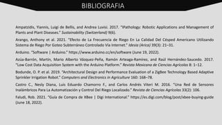 Ampatzidis, Yiannis, Luigi de Bellis, and Andrea Luvisi. 2017. “IPathology: Robotic Applications and Management of
Plants and Plant Diseases.” Sustainability (Switzerland) 9(6).
Arango, Anthony et al. 2021. “Efecto de La Frecuencia de Riego En La Calidad Del Césped Americano Utilizando
Sistema de Riego Por Goteo Subterráneo Controlado Vía Internet.” Idesia (Arica) 39(3): 21–31.
Arduino. “Software | Arduino.” https://www.arduino.cc/en/software (June 19, 2022).
Azúa-Barrón, Martín, Mario Alberto Vázquez-Peña, Ramón Arteaga-Ramírez, and Raúl Hernández-Saucedo. 2017.
“Low Cost Data Acquisition System with the Arduino Platform.” Revista Mexicana de Ciencias Agrícolas 8: 1–12.
Bodunde, O. P. et al. 2019. “Architectural Design and Performance Evaluation of a ZigBee Technology Based Adaptive
Sprinkler Irrigation Robot.” Computers and Electronics in Agriculture 160: 168–78.
Castro C., Nesly Diana, Luis Eduardo Chamorro F., and Carlos Andrés Viteri M. 2016. “Una Red de Sensores
Inalámbricos Para La Automatización y Control Del Riego Localizado.” Revista de Ciencias Agrícolas 33(2): 106.
Faludi, Rob. 2021. “Guía de Compra de XBee | Digi International.” https://es.digi.com/blog/post/xbee-buying-guide
(June 18, 2022).
BIBLIOGRAFIA
 