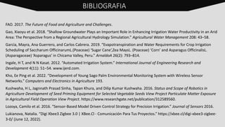 FAO. 2017. The Future of Food and Agriculture and Challenges.
Gao, Xiaoyu et al. 2018. “Shallow Groundwater Plays an Important Role in Enhancing Irrigation Water Productivity in an Arid
Area: The Perspective from a Regional Agricultural Hydrology Simulation.” Agricultural Water Management 208: 43–58.
Garcia, Mayra, Ana Guerrero, and Carlos Cabrera. 2019. “Evapotranspiration and Water Requirements for Crop Irrigation
Scheduling of Saccharum OfficinarumL.(Poaceae) ‘Sugar Cane’,Zea MaysL. (Poaceae) ‘Corn’ and Asparagus OfficinalisL.
(Asparagaceae) ‘Asparagus’ in Chicama Valley, Peru.” ArnaldoA 26(2): 793–814.
Ingale, H T, and N N Kasat. 2012. “Automated Irrigation System.” International Journal of Engineering Research and
Development 4(11): 51–54. www.ijerd.com.
Kho, Ee Ping et al. 2022. “Development of Young Sago Palm Environmental Monitoring System with Wireless Sensor
Networks.” Computers and Electronics in Agriculture 193.
Kushwaha, H L, Jagnnath Prasad Sinha, Tapan Khura, and Dilip Kumar Kushwaha. 2016. Status and Scope of Robotics in
Agriculture Development of Seed Priming Equipment for Selected Vegetable Seeds View Project Particulate Matter Exposure
in Agricultural Field Operation View Project. https://www.researchgate.net/publication/312589560.
Lozoya, Camilo et al. 2016. “Sensor-Based Model Driven Control Strategy for Precision Irrigation.” Journal of Sensors 2016.
Lukianova, Natalia. “Digi Xbee3 Zigbee 3.0 | XBee.Cl - Comunicación Para Tus Proyectos.” https://xbee.cl/digi-xbee3-zigbee-
3-0/ (June 12, 2022).
BIBLIOGRAFIA
 