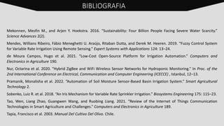 Mekonnen, Mesfin M., and Arjen Y. Hoekstra. 2016. “Sustainability: Four Billion People Facing Severe Water Scarcity.”
Science Advances 2(2).
Mendes, Willians Ribeiro, Fábio Meneghetti U. Araújo, Ritaban Dutta, and Derek M. Heeren. 2019. “Fuzzy Control System
for Variable Rate Irrigation Using Remote Sensing.” Expert Systems with Applications 124: 13–24.
de Moura Campos, Hugo et al. 2021. “Low-Cost Open-Source Platform for Irrigation Automation.” Computers and
Electronics in Agriculture 190.
Nur, Octarina et al. 2020. “Hybrid ZigBee and WiFi Wireless Sensor Networks for Hydroponic Monitoring.” In Proc. of the
2nd International Conference on Electrical, Communication and Computer Engineering (ICECCE) , Istanbul, 12–13.
Pramanik, Monalisha et al. 2022. “Automation of Soil Moisture Sensor-Based Basin Irrigation System.” Smart Agricultural
Technology 2.
Sobenko, Luiz R. et al. 2018. “An Iris Mechanism for Variable Rate Sprinkler Irrigation.” Biosystems Engineering 175: 115–23.
Tao, Wen, Liang Zhao, Guangwen Wang, and Ruobing Liang. 2021. “Review of the Internet of Things Communication
Technologies in Smart Agriculture and Challenges.” Computers and Electronics in Agriculture 189.
Tapia, Francisco et al. 2003. Manual Del Cultivo Del Olivo. Chile.
BIBLIOGRAFIA
 