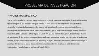 PROBLEMA DE INVESTIGACION
• PROBLEMA ESPECIFICO
Por tal razón se debe incentivar a los agricultores en el uso de las nuevas tecnologías de aplicación de riego
tecnificado para el uso eficiente del agua, además se hace cada vez más importante la necesidad de
desarrollar prácticas de buena gestión del recurso hídrico aplicando redes de sensores inalámbricos,
promoviendo así la conservación de los recursos hídricos y que el agricultor se enfoque más en el cultivo
(Tao et al., 2021; Kho et al., 2022; Ingale & Kasat, 2012; Azúa-Barrón et al., 2017). Sin embargo, el costo
de adquisición de los equipos y sensores de mercado para automatizar es alto, por esta razón se hará uso de
equipos de bajo costo de la plataforma de Arduino y se dejará información relevante para que se replique el
prototipo debido que no existe mucha información para diseñar los sistemas de redes de sensores
inalámbricos vía radiofrecuencia (Castro C. et al., 2016).
 